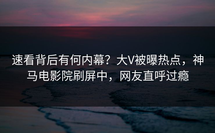 速看背后有何内幕？大V被曝热点，神马电影院刷屏中，网友直呼过瘾