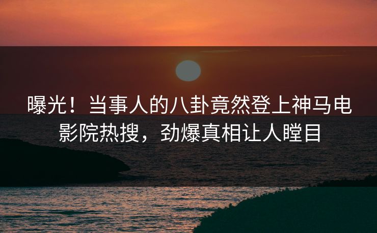 曝光！当事人的八卦竟然登上神马电影院热搜，劲爆真相让人瞠目