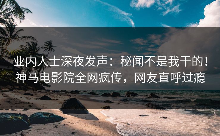 业内人士深夜发声：秘闻不是我干的！神马电影院全网疯传，网友直呼过瘾