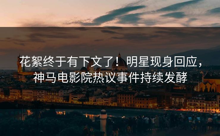 花絮终于有下文了！明星现身回应，神马电影院热议事件持续发酵