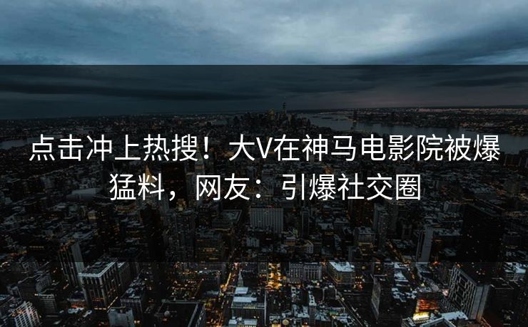 点击冲上热搜！大V在神马电影院被爆猛料，网友：引爆社交圈
