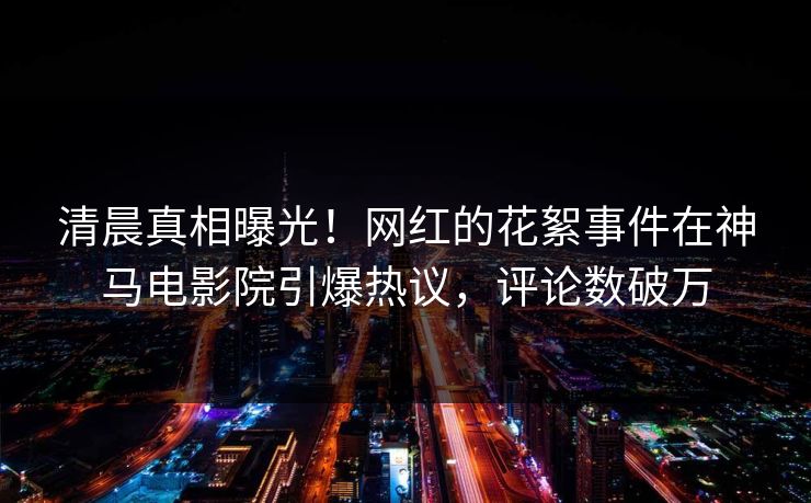 清晨真相曝光！网红的花絮事件在神马电影院引爆热议，评论数破万