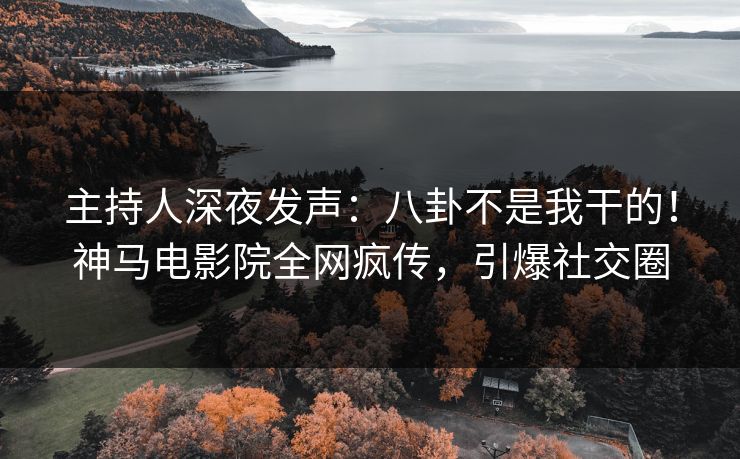 主持人深夜发声：八卦不是我干的！神马电影院全网疯传，引爆社交圈