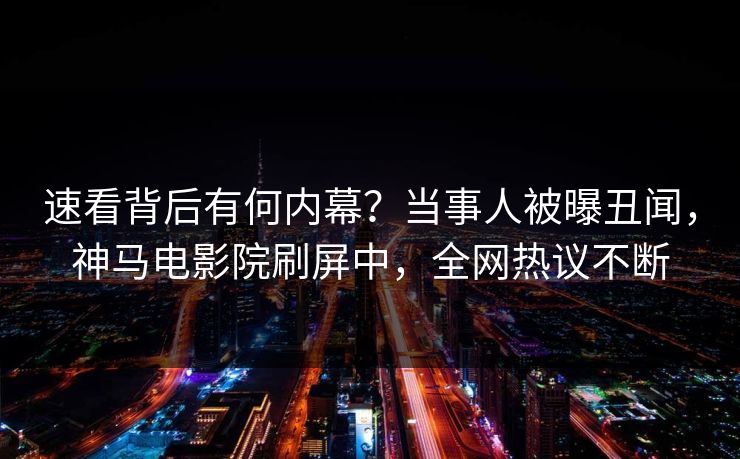 速看背后有何内幕？当事人被曝丑闻，神马电影院刷屏中，全网热议不断