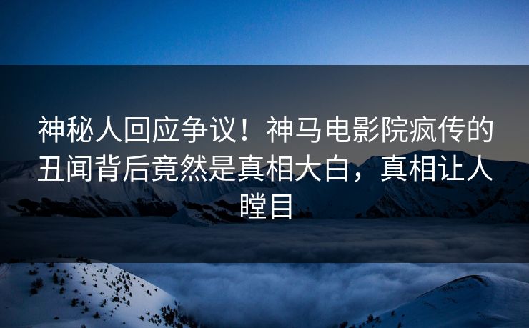 神秘人回应争议！神马电影院疯传的丑闻背后竟然是真相大白，真相让人瞠目