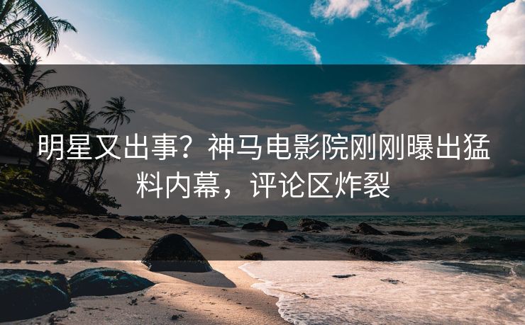 明星又出事？神马电影院刚刚曝出猛料内幕，评论区炸裂