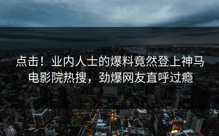 点击！业内人士的爆料竟然登上神马电影院热搜，劲爆网友直呼过瘾