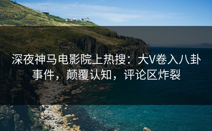 深夜神马电影院上热搜：大V卷入八卦事件，颠覆认知，评论区炸裂