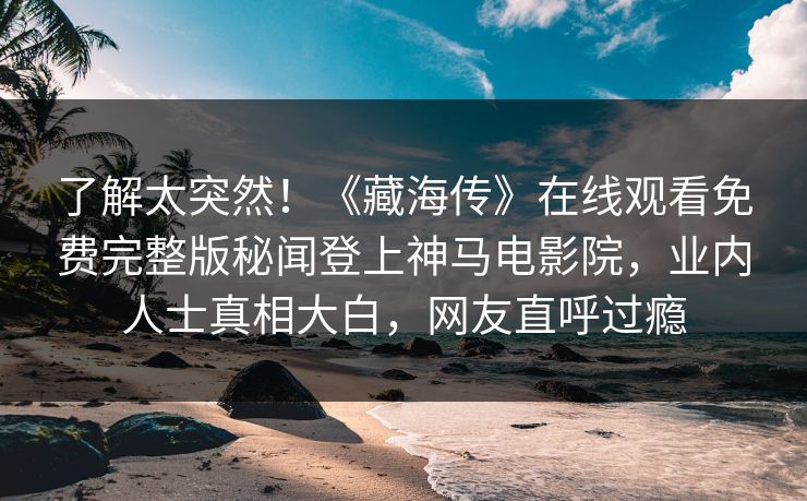 了解太突然！《藏海传》在线观看免费完整版秘闻登上神马电影院，业内人士真相大白，网友直呼过瘾