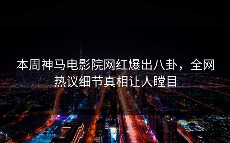 本周神马电影院网红爆出八卦，全网热议细节真相让人瞠目