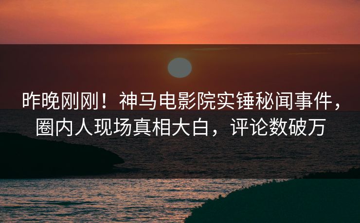 昨晚刚刚！神马电影院实锤秘闻事件，圈内人现场真相大白，评论数破万