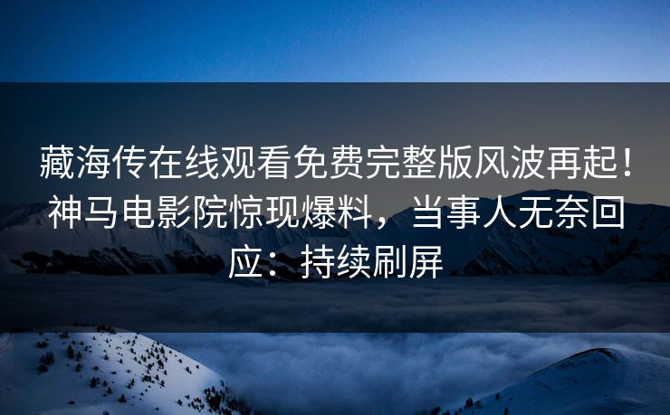 藏海传在线观看免费完整版风波再起！神马电影院惊现爆料，当事人无奈回应：持续刷屏