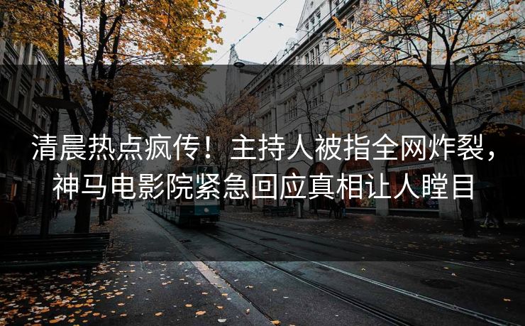 清晨热点疯传！主持人被指全网炸裂，神马电影院紧急回应真相让人瞠目
