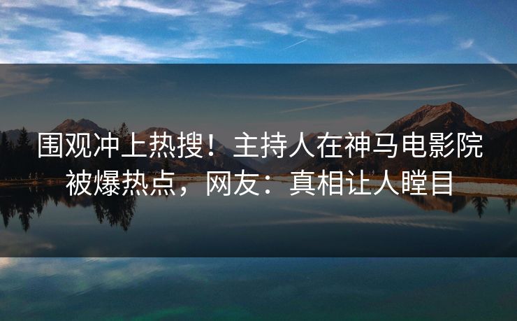 围观冲上热搜！主持人在神马电影院被爆热点，网友：真相让人瞠目