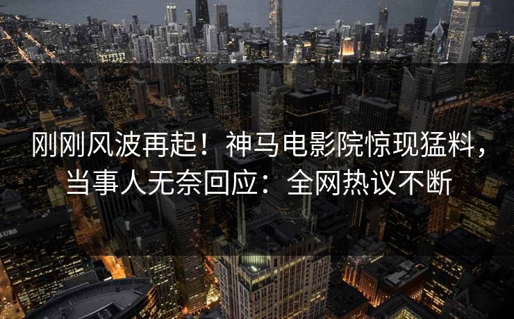 刚刚风波再起！神马电影院惊现猛料，当事人无奈回应：全网热议不断