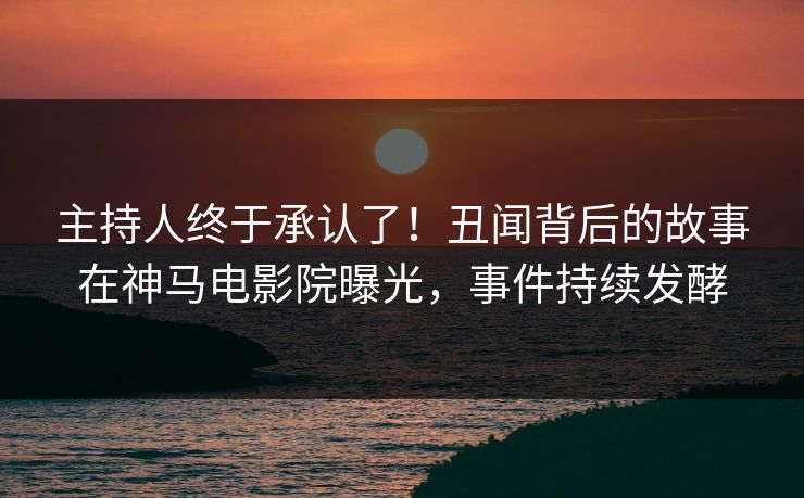 主持人终于承认了！丑闻背后的故事在神马电影院曝光，事件持续发酵