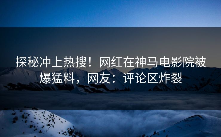 探秘冲上热搜！网红在神马电影院被爆猛料，网友：评论区炸裂