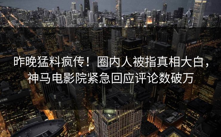 昨晚猛料疯传！圈内人被指真相大白，神马电影院紧急回应评论数破万