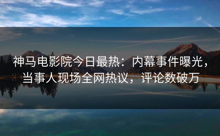 神马电影院今日最热：内幕事件曝光，当事人现场全网热议，评论数破万