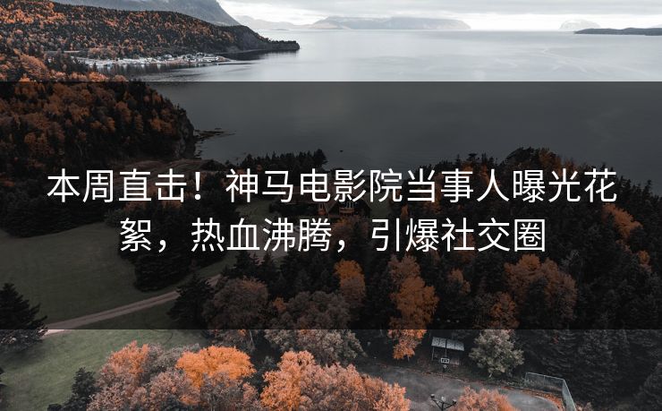 本周直击！神马电影院当事人曝光花絮，热血沸腾，引爆社交圈