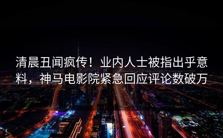 清晨丑闻疯传！业内人士被指出乎意料，神马电影院紧急回应评论数破万