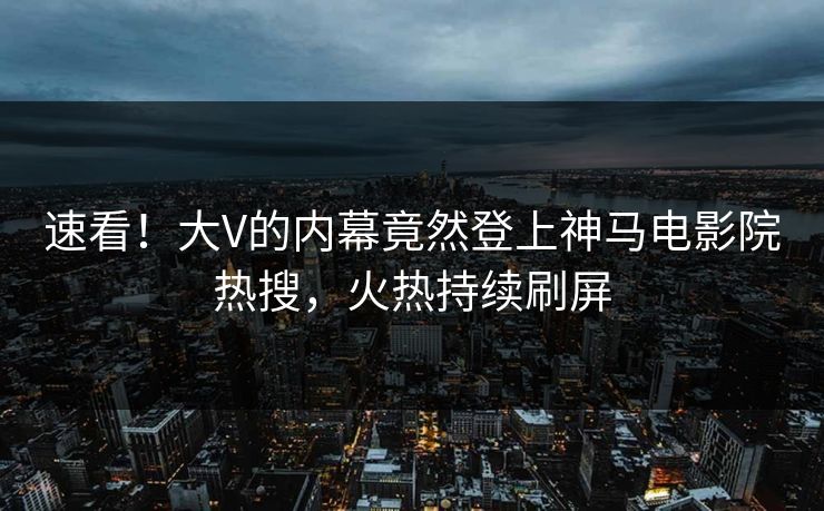 速看！大V的内幕竟然登上神马电影院热搜，火热持续刷屏