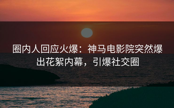 圈内人回应火爆：神马电影院突然爆出花絮内幕，引爆社交圈