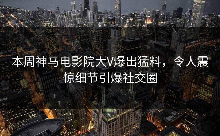 本周神马电影院大V爆出猛料，令人震惊细节引爆社交圈