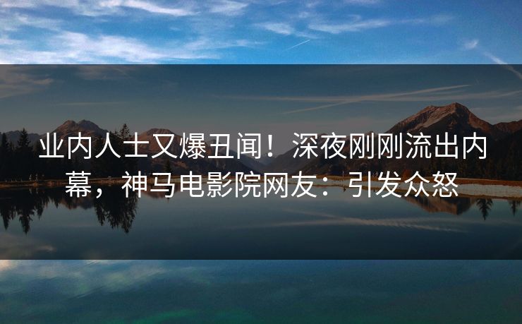 业内人士又爆丑闻！深夜刚刚流出内幕，神马电影院网友：引发众怒