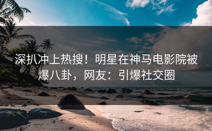 深扒冲上热搜！明星在神马电影院被爆八卦，网友：引爆社交圈