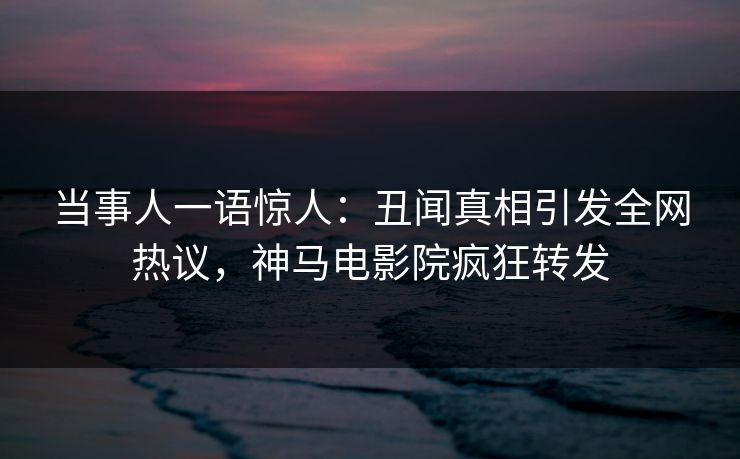 当事人一语惊人：丑闻真相引发全网热议，神马电影院疯狂转发