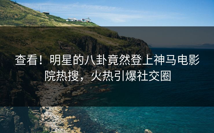 查看！明星的八卦竟然登上神马电影院热搜，火热引爆社交圈