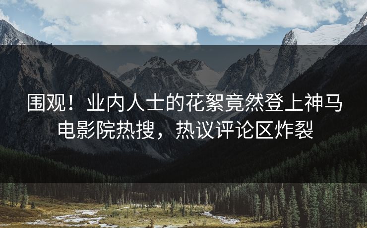 围观！业内人士的花絮竟然登上神马电影院热搜，热议评论区炸裂