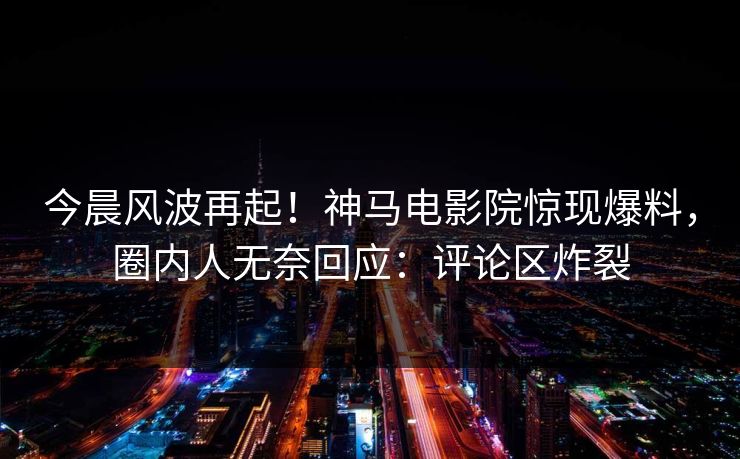 今晨风波再起！神马电影院惊现爆料，圈内人无奈回应：评论区炸裂