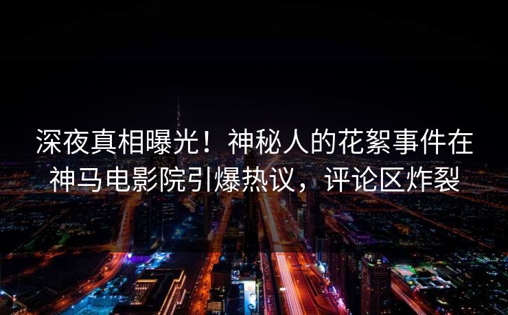 深夜真相曝光！神秘人的花絮事件在神马电影院引爆热议，评论区炸裂