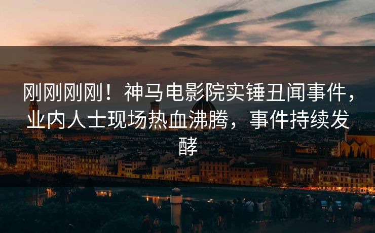 刚刚刚刚！神马电影院实锤丑闻事件，业内人士现场热血沸腾，事件持续发酵