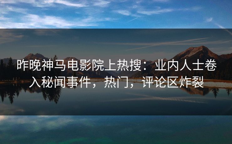 昨晚神马电影院上热搜：业内人士卷入秘闻事件，热门，评论区炸裂