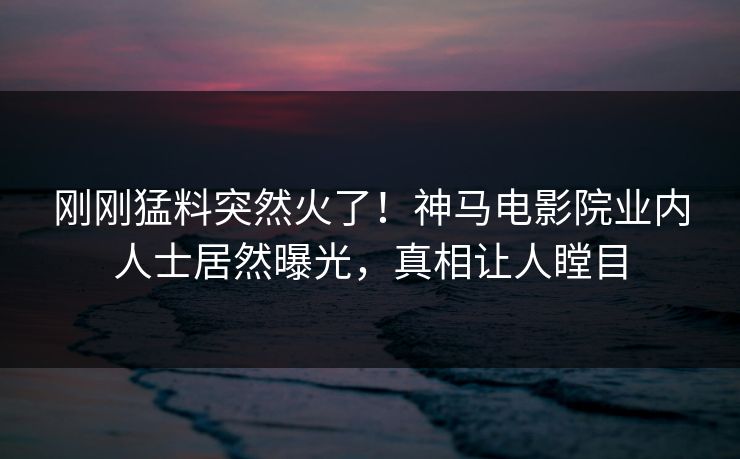 刚刚猛料突然火了！神马电影院业内人士居然曝光，真相让人瞠目