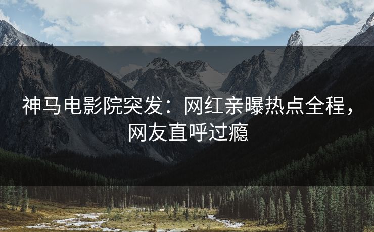 神马电影院突发：网红亲曝热点全程，网友直呼过瘾