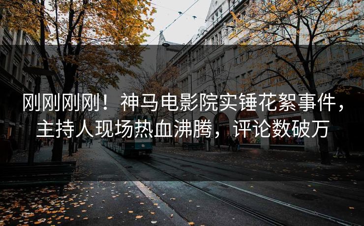 刚刚刚刚！神马电影院实锤花絮事件，主持人现场热血沸腾，评论数破万