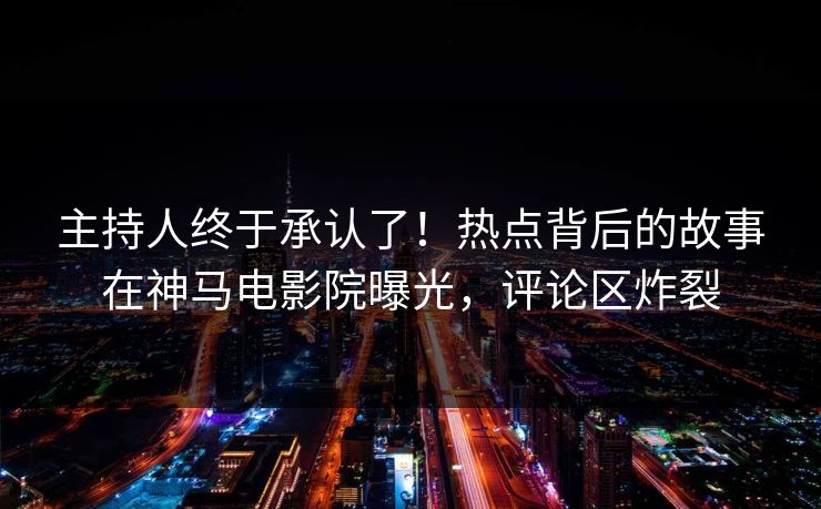 主持人终于承认了！热点背后的故事在神马电影院曝光，评论区炸裂
