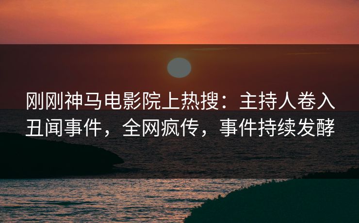 刚刚神马电影院上热搜：主持人卷入丑闻事件，全网疯传，事件持续发酵