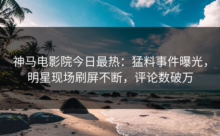 神马电影院今日最热：猛料事件曝光，明星现场刷屏不断，评论数破万