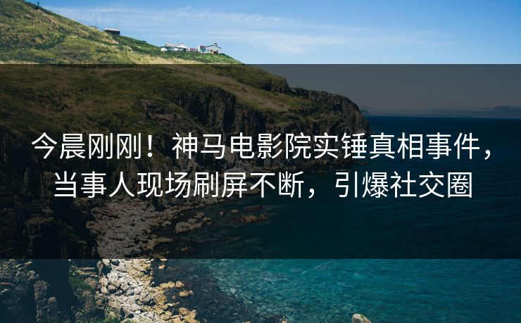 今晨刚刚！神马电影院实锤真相事件，当事人现场刷屏不断，引爆社交圈