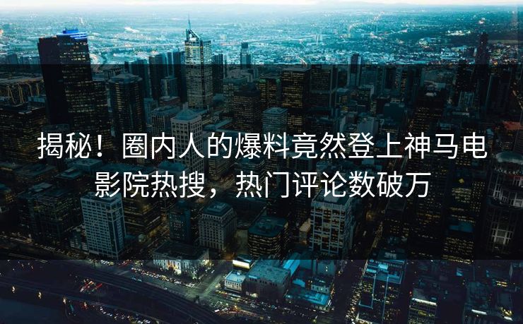揭秘！圈内人的爆料竟然登上神马电影院热搜，热门评论数破万