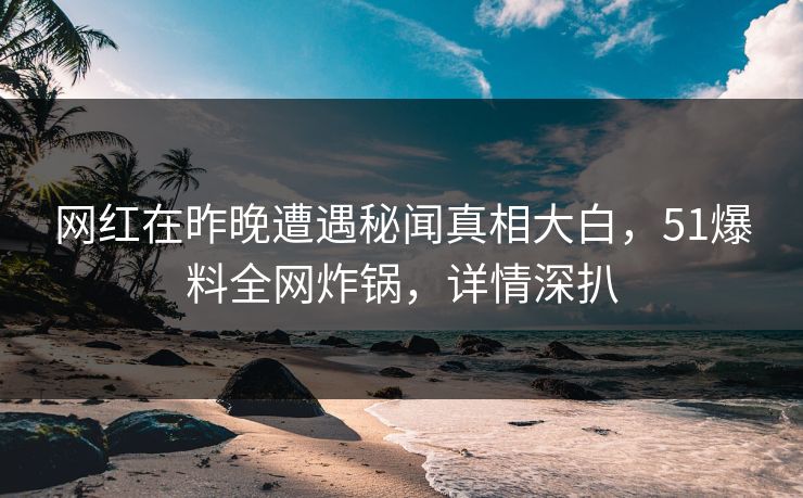 网红在昨晚遭遇秘闻真相大白，51爆料全网炸锅，详情深扒
