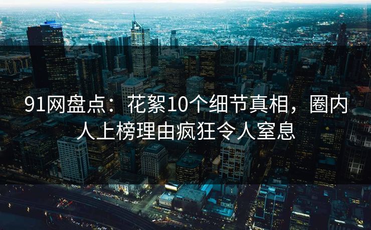91网盘点：花絮10个细节真相，圈内人上榜理由疯狂令人窒息