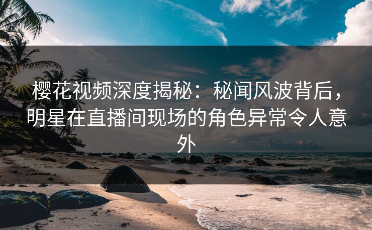 樱花视频深度揭秘：秘闻风波背后，明星在直播间现场的角色异常令人意外