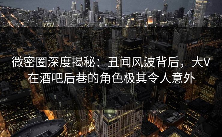 微密圈深度揭秘：丑闻风波背后，大V在酒吧后巷的角色极其令人意外