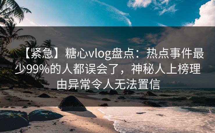 【紧急】糖心vlog盘点：热点事件最少99%的人都误会了，神秘人上榜理由异常令人无法置信